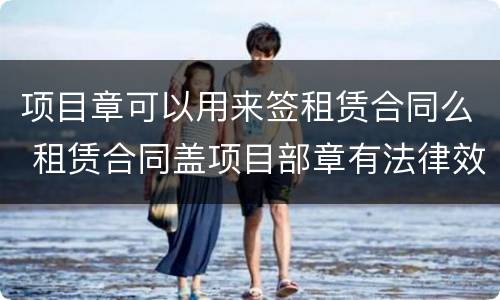 项目章可以用来签租赁合同么 租赁合同盖项目部章有法律效力吗?
