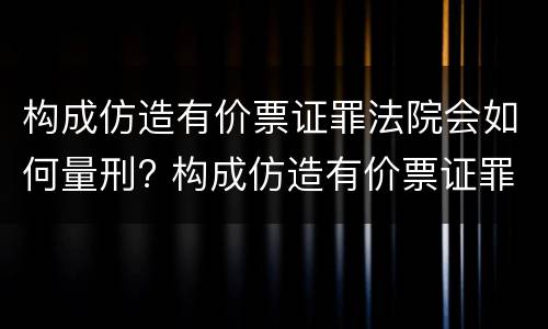 构成仿造有价票证罪法院会如何量刑? 构成仿造有价票证罪法院会如何量刑呢