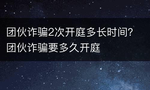 团伙诈骗2次开庭多长时间？ 团伙诈骗要多久开庭