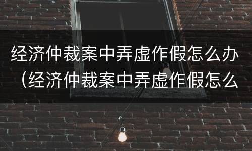 经济仲裁案中弄虚作假怎么办（经济仲裁案中弄虚作假怎么办呢）