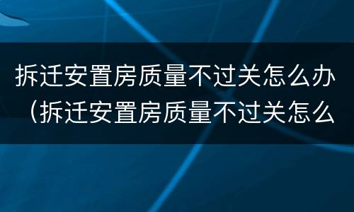 拆迁安置房质量不过关怎么办（拆迁安置房质量不过关怎么办呢）