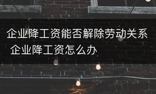 企业降工资能否解除劳动关系 企业降工资怎么办