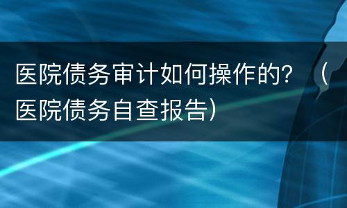 医院债务审计如何操作的？（医院债务自查报告）