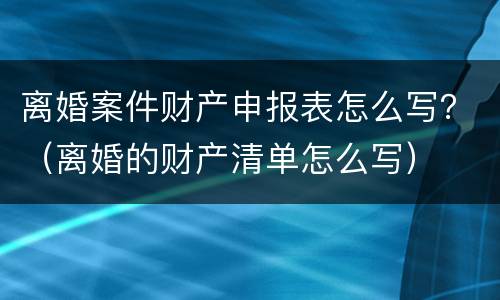 离婚案件财产申报表怎么写？（离婚的财产清单怎么写）