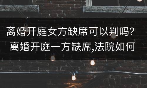 离婚开庭女方缺席可以判吗？ 离婚开庭一方缺席,法院如何判决