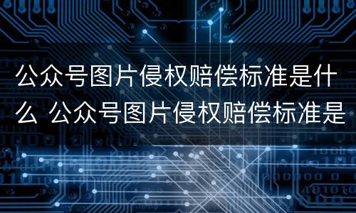 公众号图片侵权赔偿标准是什么 公众号图片侵权赔偿标准是什么意思
