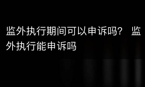 监外执行期间可以申诉吗？ 监外执行能申诉吗