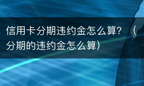 信用卡分期违约金怎么算？（分期的违约金怎么算）