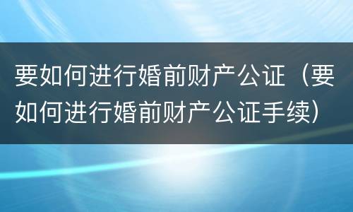 要如何进行婚前财产公证（要如何进行婚前财产公证手续）