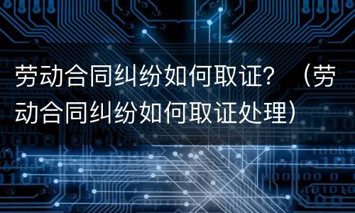 劳动合同纠纷如何取证？（劳动合同纠纷如何取证处理）