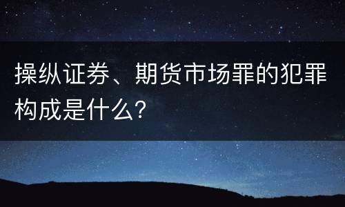 操纵证券、期货市场罪的犯罪构成是什么？