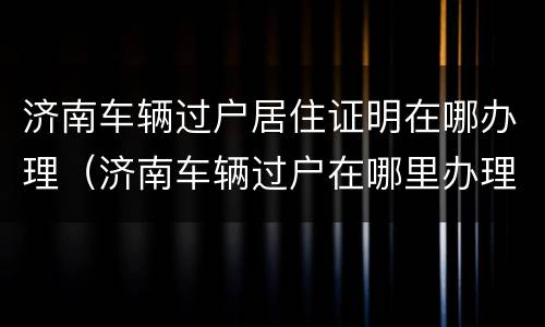 济南车辆过户居住证明在哪办理（济南车辆过户在哪里办理）