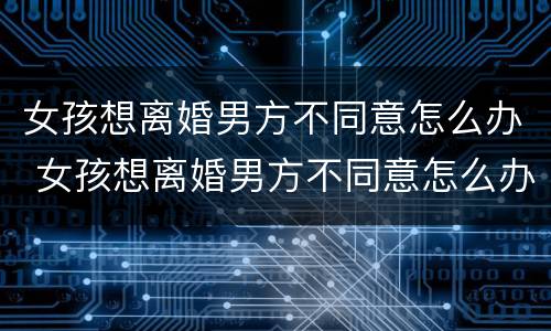 女孩想离婚男方不同意怎么办 女孩想离婚男方不同意怎么办理