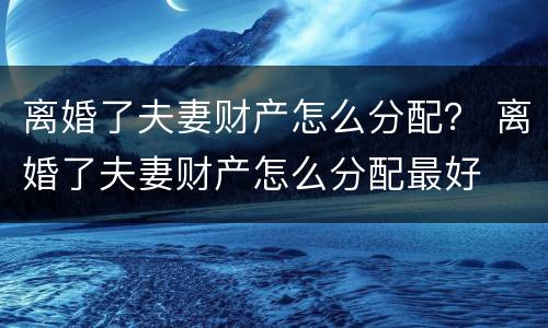 离婚了夫妻财产怎么分配？ 离婚了夫妻财产怎么分配最好