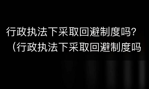 行政执法下采取回避制度吗？（行政执法下采取回避制度吗为什么）