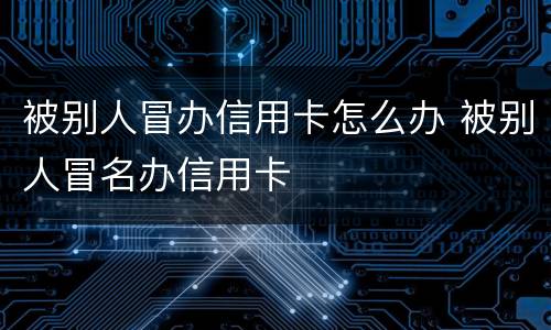 被别人冒办信用卡怎么办 被别人冒名办信用卡