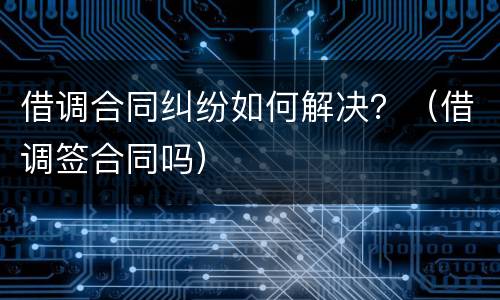借调合同纠纷如何解决？（借调签合同吗）