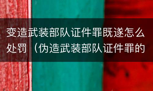 变造武装部队证件罪既遂怎么处罚（伪造武装部队证件罪的刑事判决书）