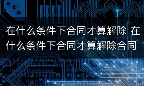在什么条件下合同才算解除 在什么条件下合同才算解除合同
