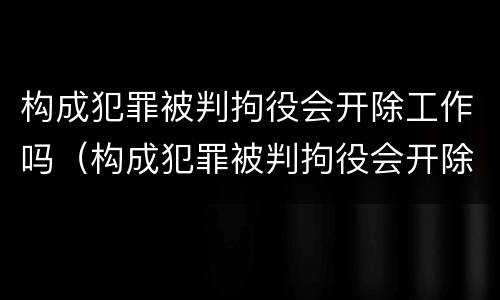 构成犯罪被判拘役会开除工作吗（构成犯罪被判拘役会开除工作吗知乎）