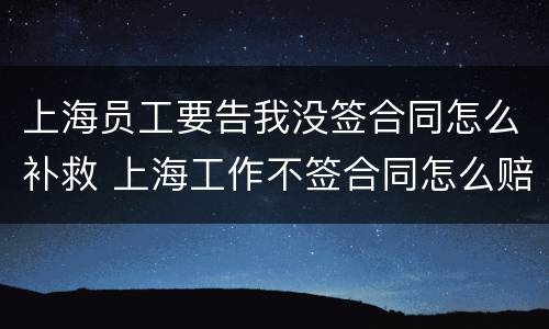 上海员工要告我没签合同怎么补救 上海工作不签合同怎么赔偿
