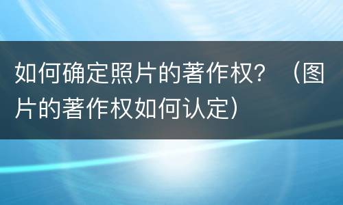 如何确定照片的著作权？（图片的著作权如何认定）