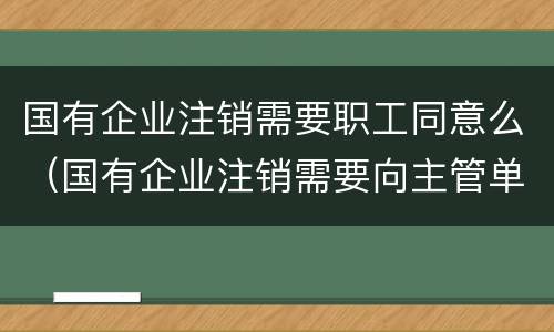 国有企业注销需要职工同意么（国有企业注销需要向主管单位出具）