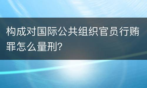 构成对国际公共组织官员行贿罪怎么量刑？