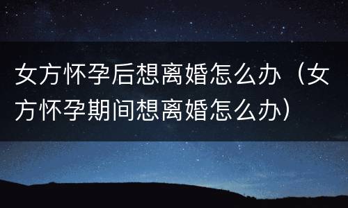 女方怀孕后想离婚怎么办（女方怀孕期间想离婚怎么办）