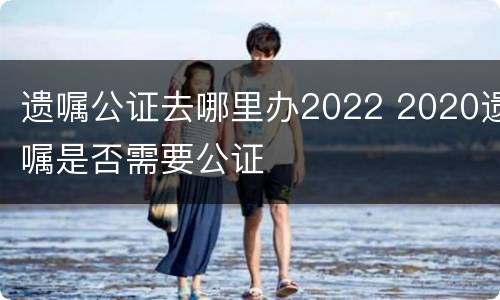 遗嘱公证去哪里办2022 2020遗嘱是否需要公证