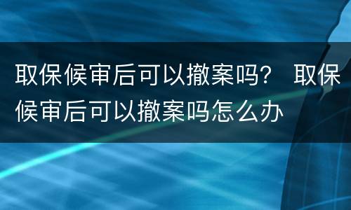 取保候审后可以撤案吗？ 取保候审后可以撤案吗怎么办