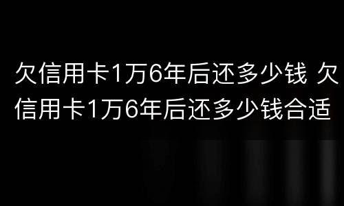 欠信用卡1万6年后还多少钱 欠信用卡1万6年后还多少钱合适