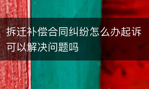 拆迁补偿合同纠纷怎么办起诉可以解决问题吗