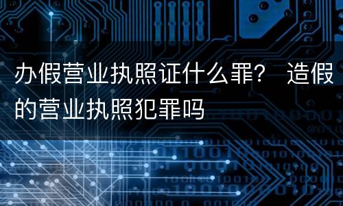 办假营业执照证什么罪？ 造假的营业执照犯罪吗