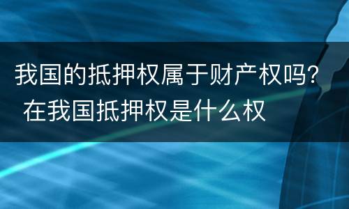 我国的抵押权属于财产权吗？ 在我国抵押权是什么权