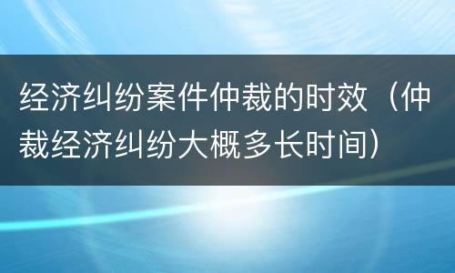 经济纠纷案件仲裁的时效（仲裁经济纠纷大概多长时间）