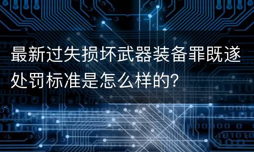 最新过失损坏武器装备罪既遂处罚标准是怎么样的？