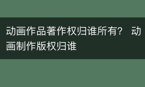 动画作品著作权归谁所有？ 动画制作版权归谁