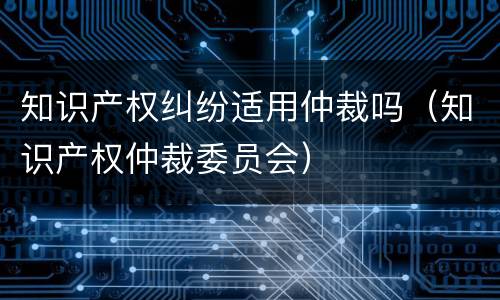 知识产权纠纷适用仲裁吗（知识产权仲裁委员会）