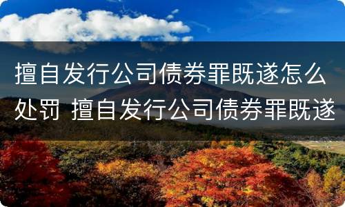 擅自发行公司债券罪既遂怎么处罚 擅自发行公司债券罪既遂怎么处罚的