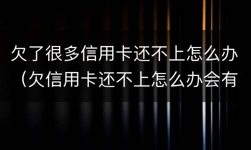 欠了很多信用卡还不上怎么办（欠信用卡还不上怎么办会有哪些后果）