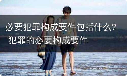 必要犯罪构成要件包括什么？ 犯罪的必要构成要件