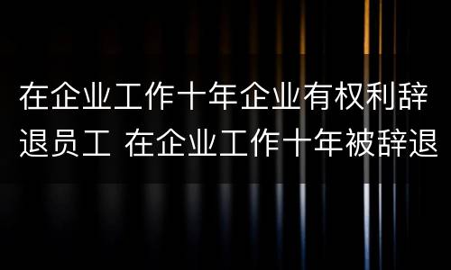 在企业工作十年企业有权利辞退员工 在企业工作十年被辞退