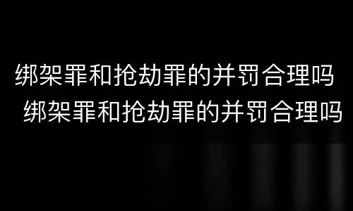 绑架罪和抢劫罪的并罚合理吗 绑架罪和抢劫罪的并罚合理吗知乎