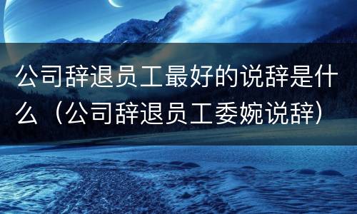 公司辞退员工最好的说辞是什么（公司辞退员工委婉说辞）