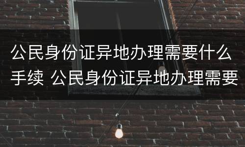 公民身份证异地办理需要什么手续 公民身份证异地办理需要什么手续和证件