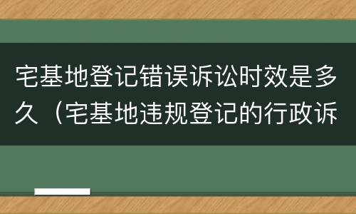 宅基地登记错误诉讼时效是多久（宅基地违规登记的行政诉讼时效）