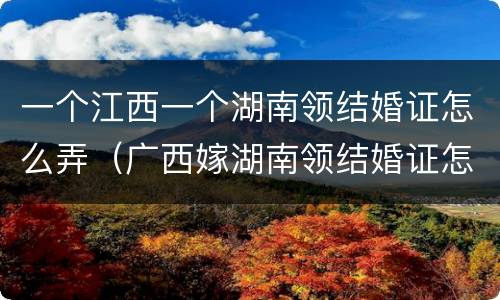 一个江西一个湖南领结婚证怎么弄（广西嫁湖南领结婚证怎么来）