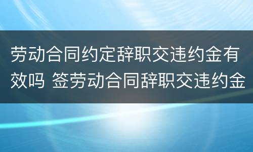 劳动合同约定辞职交违约金有效吗 签劳动合同辞职交违约金么