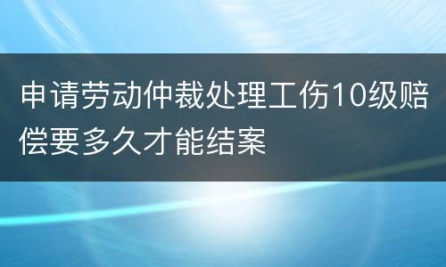 申请劳动仲裁处理工伤10级赔偿要多久才能结案